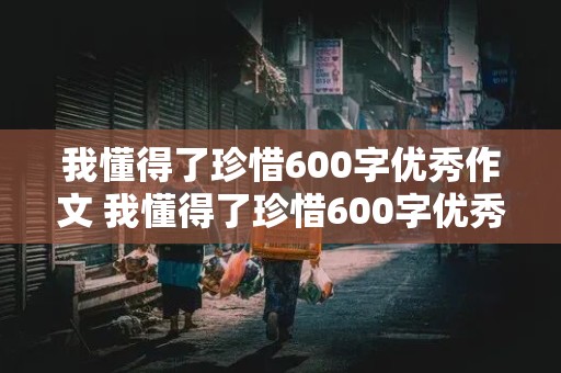 我懂得了珍惜600字优秀作文 我懂得了珍惜600字优秀作文六年级