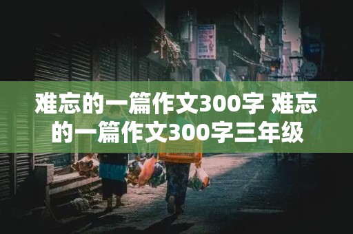 难忘的一篇作文300字 难忘的一篇作文300字三年级