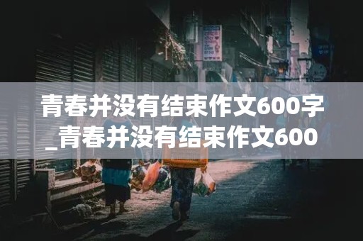 青春并没有结束作文600字_青春并没有结束作文600字记叙文