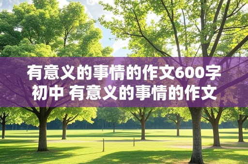 有意义的事情的作文600字初中 有意义的事情的作文600字初中生