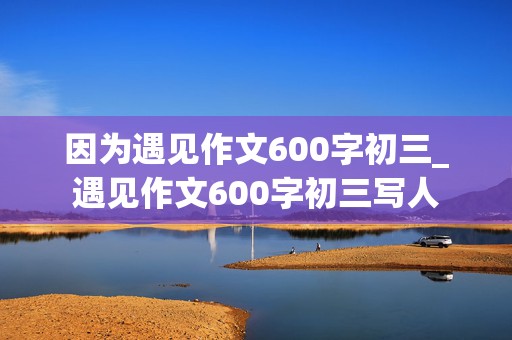 因为遇见作文600字初三_遇见作文600字初三写人