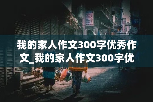 我的家人作文300字优秀作文_我的家人作文300字优秀作文免费