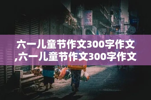 六一儿童节作文300字作文,六一儿童节作文300字作文六年级