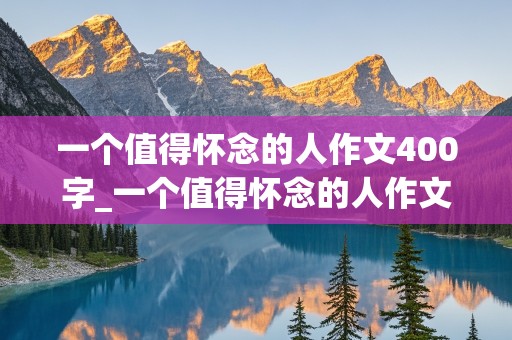 一个值得怀念的人作文400字_一个值得怀念的人作文400字免费