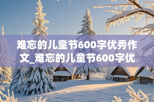 难忘的儿童节600字优秀作文_难忘的儿童节600字优秀作文六年级