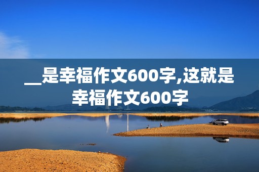 __是幸福作文600字,这就是幸福作文600字