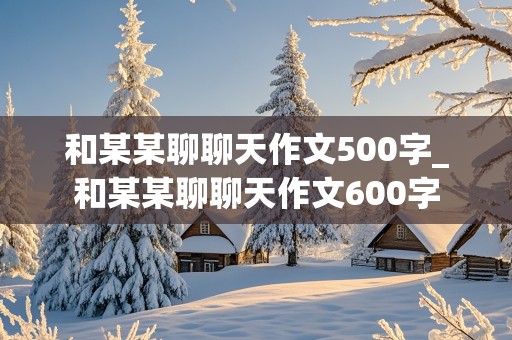 和某某聊聊天作文500字_和某某聊聊天作文600字