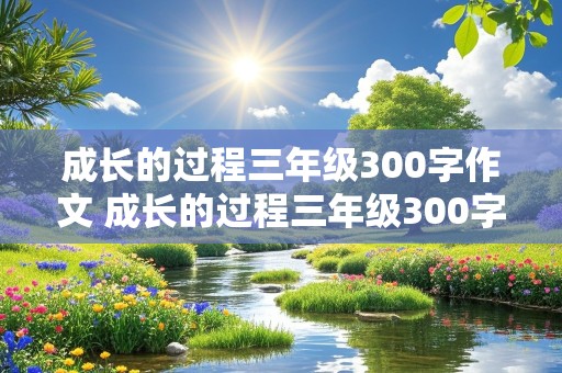 成长的过程三年级300字作文 成长的过程三年级300字作文怎么写