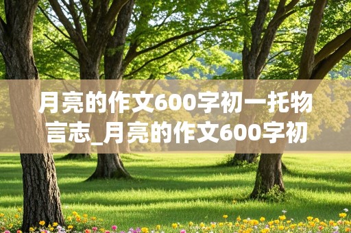 月亮的作文600字初一托物言志_月亮的作文600字初一托物言志怎么写