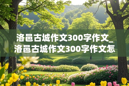 洛邑古城作文300字作文_洛邑古城作文300字作文怎么写