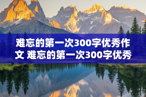 难忘的第一次300字优秀作文 难忘的第一次300字优秀作文四年级