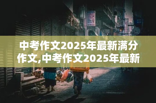 中考作文2025年最新满分作文,中考作文2025年最新满分作文范文