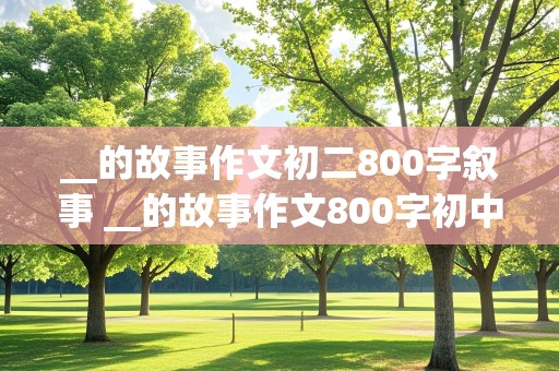 __的故事作文初二800字叙事 __的故事作文800字初中