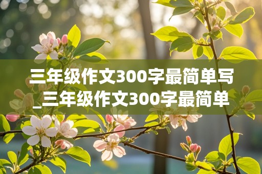 三年级作文300字最简单写_三年级作文300字最简单写一只小鸟怎么写