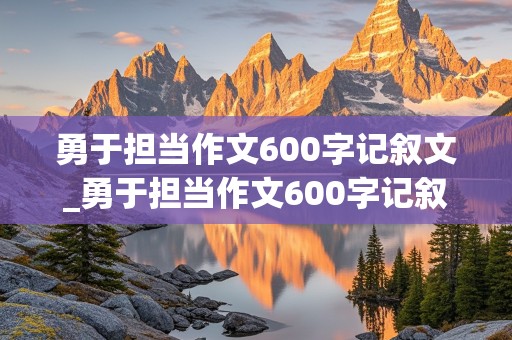 勇于担当作文600字记叙文_勇于担当作文600字记叙文初中