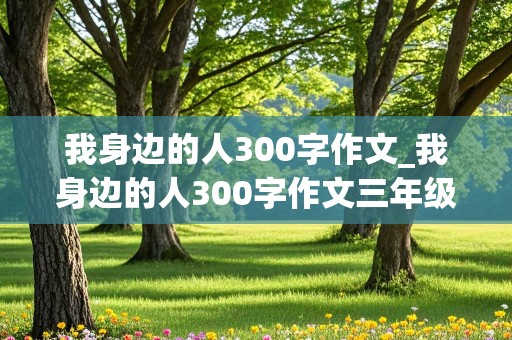 我身边的人300字作文_我身边的人300字作文三年级