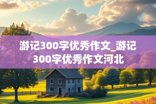 游记300字优秀作文_游记300字优秀作文河北