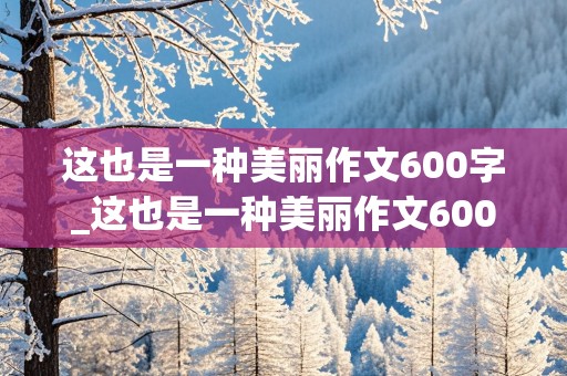 这也是一种美丽作文600字_这也是一种美丽作文600字初中