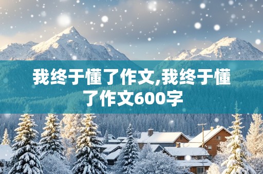 我终于懂了作文,我终于懂了作文600字