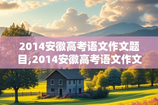 2014安徽高考语文作文题目,2014安徽高考语文作文题目解析