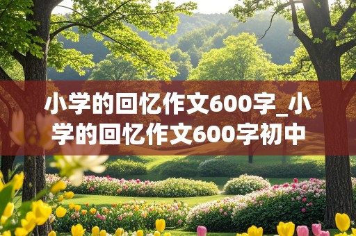 小学的回忆作文600字_小学的回忆作文600字初中