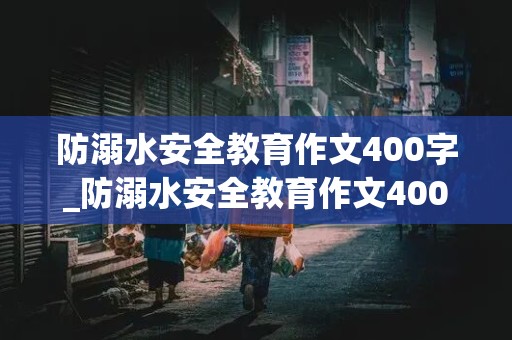 防溺水安全教育作文400字_防溺水安全教育作文400字左右