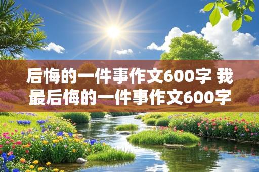 后悔的一件事作文600字 我最后悔的一件事作文600字