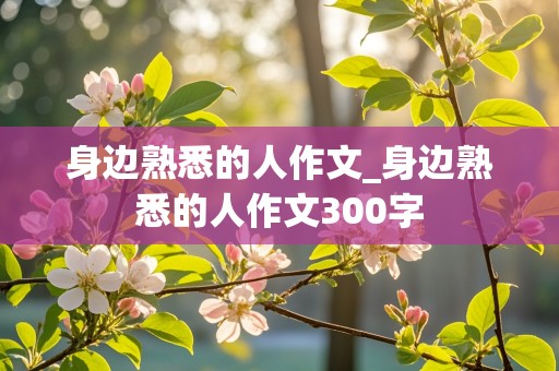 身边熟悉的人作文_身边熟悉的人作文300字