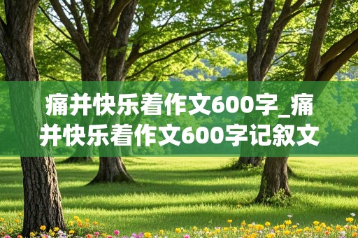 痛并快乐着作文600字_痛并快乐着作文600字记叙文