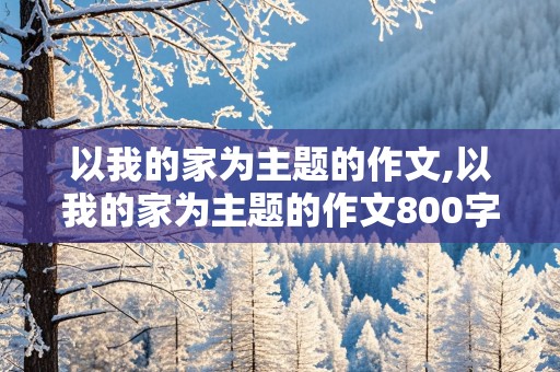 以我的家为主题的作文,以我的家为主题的作文800字