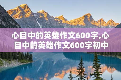 心目中的英雄作文600字,心目中的英雄作文600字初中