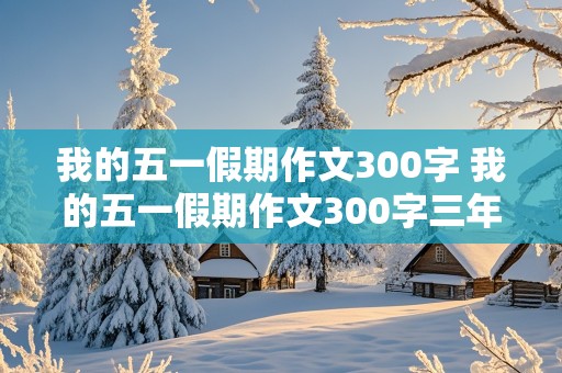 我的五一假期作文300字 我的五一假期作文300字三年级下册