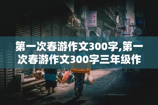 第一次春游作文300字,第一次春游作文300字三年级作文