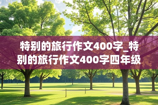 特别的旅行作文400字_特别的旅行作文400字四年级