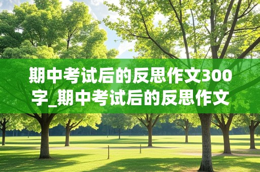 期中考试后的反思作文300字_期中考试后的反思作文300字左右