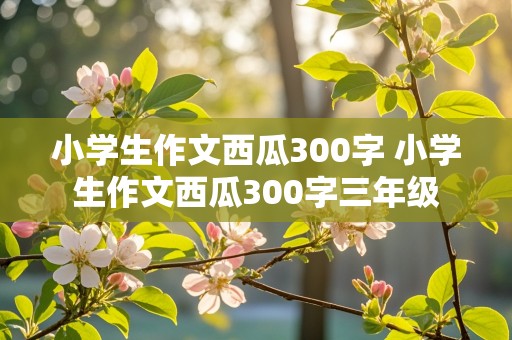 小学生作文西瓜300字 小学生作文西瓜300字三年级