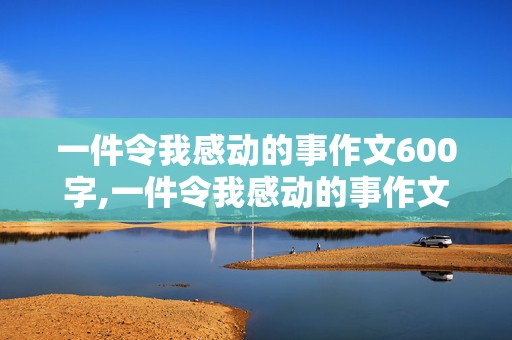 一件令我感动的事作文600字,一件令我感动的事作文600字六年级