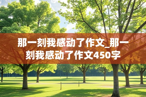 那一刻我感动了作文_那一刻我感动了作文450字