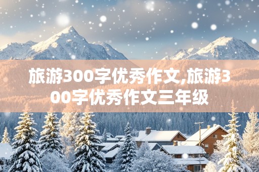 旅游300字优秀作文,旅游300字优秀作文三年级