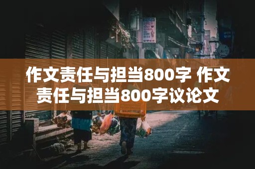 作文责任与担当800字 作文责任与担当800字议论文