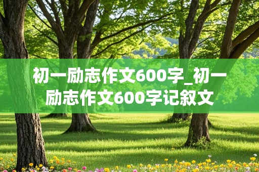 初一励志作文600字_初一励志作文600字记叙文