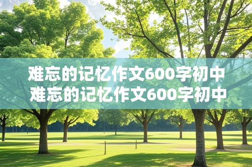 难忘的记忆作文600字初中 难忘的记忆作文600字初中作文