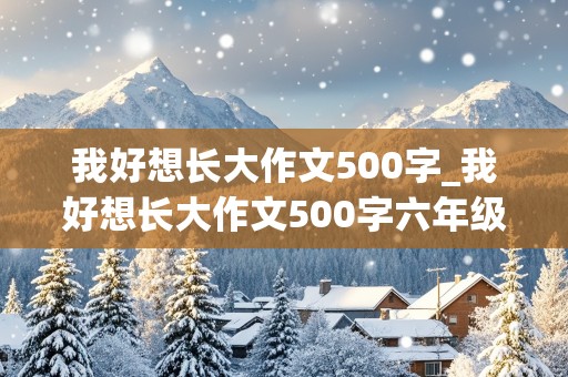 我好想长大作文500字_我好想长大作文500字六年级