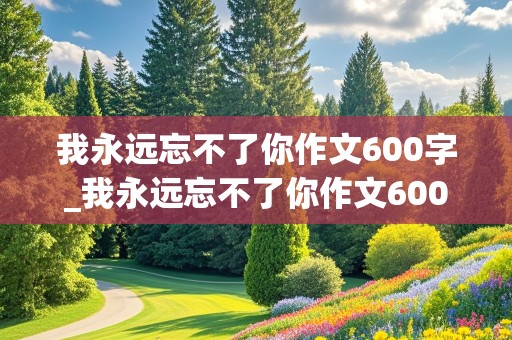 我永远忘不了你作文600字_我永远忘不了你作文600字初一