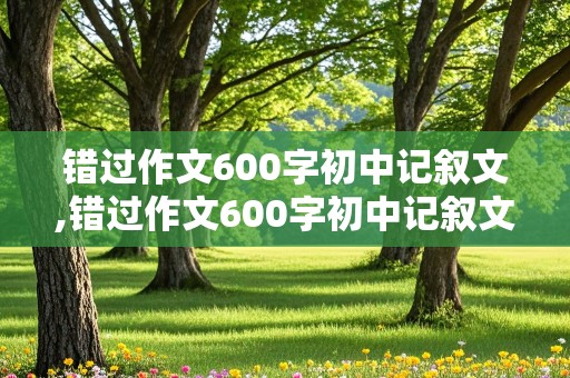 错过作文600字初中记叙文,错过作文600字初中记叙文开头结尾