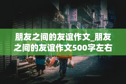 朋友之间的友谊作文_朋友之间的友谊作文500字左右