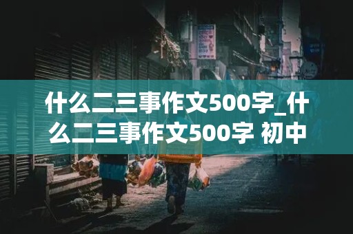 什么二三事作文500字_什么二三事作文500字 初中