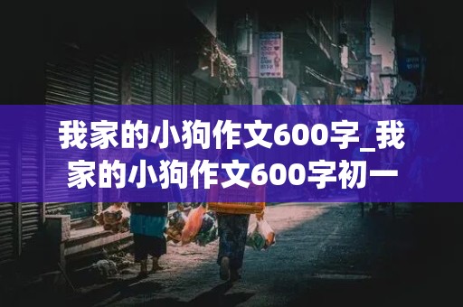 我家的小狗作文600字_我家的小狗作文600字初一