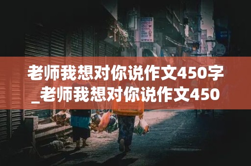 老师我想对你说作文450字_老师我想对你说作文450字以上