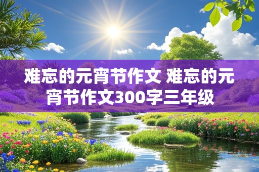 难忘的元宵节作文 难忘的元宵节作文300字三年级